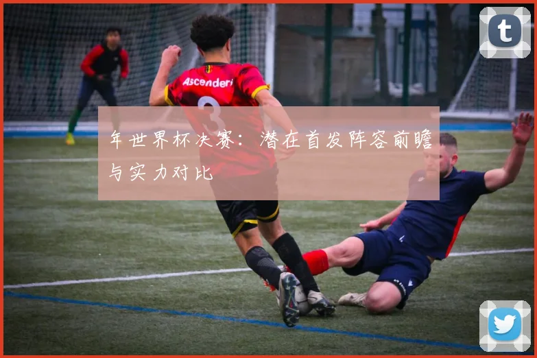 年世界杯决赛：潜在首发阵容前瞻与实力对比