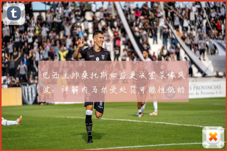 巴西主帅桑托斯回应更衣室录像风波，详解内马尔受处罚可能性低的背后原因