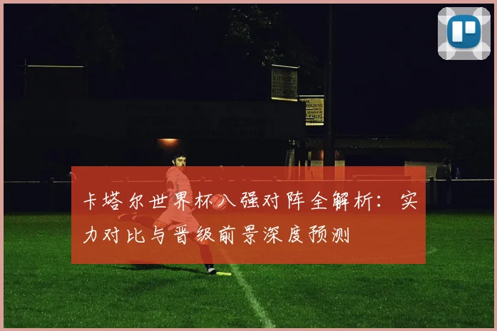 卡塔尔世界杯八强对阵全解析：实力对比与晋级前景深度预测