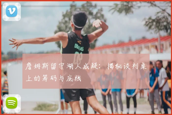 詹姆斯留守湖人成疑:揭秘谈判桌上的筹码与底线