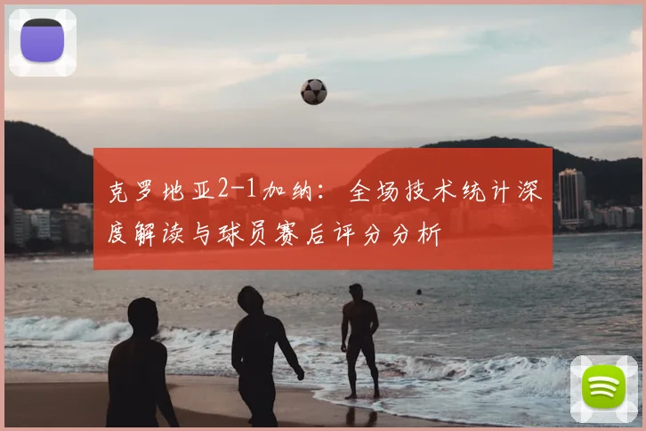 克罗地亚2-1加纳：全场技术统计深度解读与球员赛后评分分析