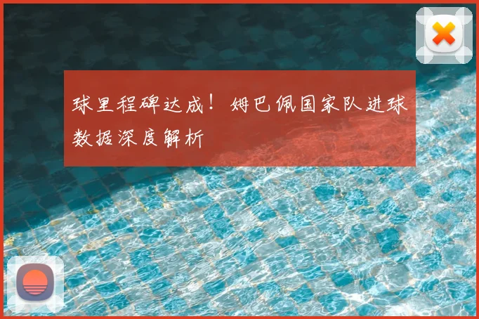 球里程碑达成！姆巴佩国家队进球数据深度解析
