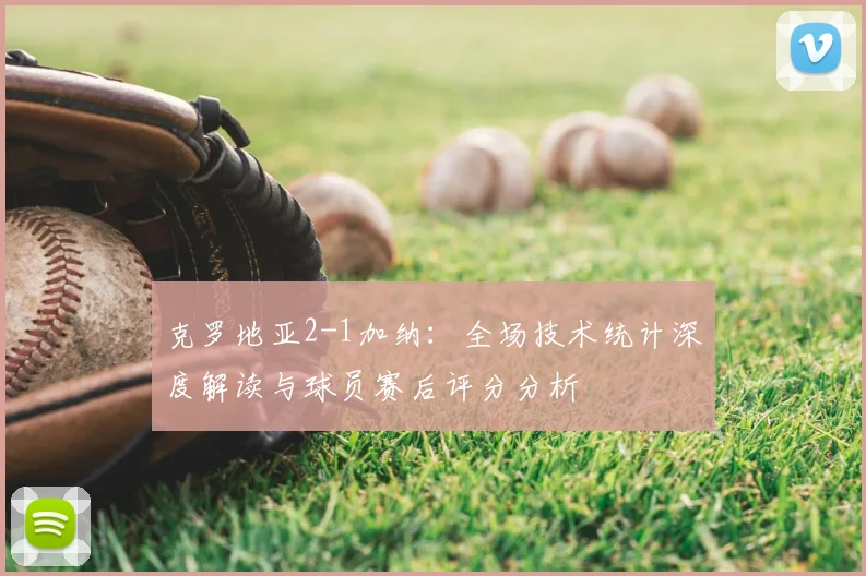 克罗地亚2-1加纳:全场技术统计深度解读与球员赛后评分分析