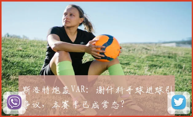 斯洛特炮轰VAR：谢什科手球进球引争议，本赛季已成常态？