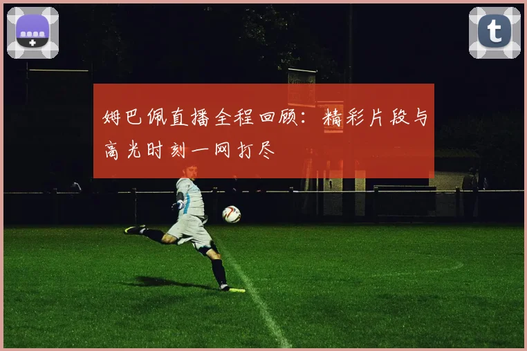 姆巴佩直播全程回顾：精彩片段与高光时刻一网打尽