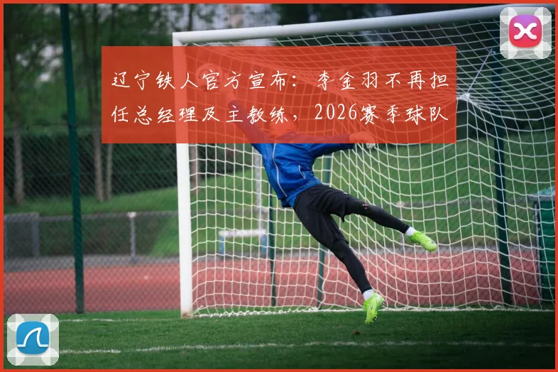 辽宁铁人官方宣布：李金羽不再担任总经理及主教练，2026赛季球队面临全新调整