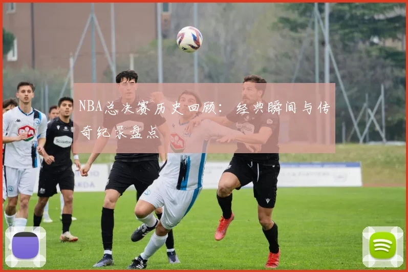 NBA总决赛历史回顾：经典瞬间与传奇纪录盘点