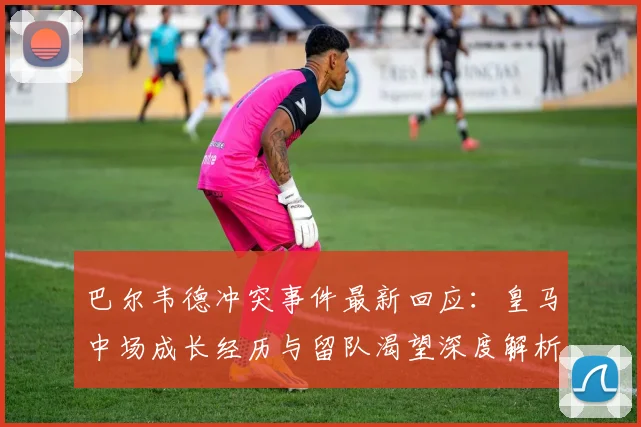 巴尔韦德冲突事件最新回应：皇马中场成长经历与留队渴望深度解析