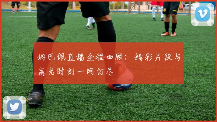 姆巴佩直播全程回顾：精彩片段与高光时刻一网打尽