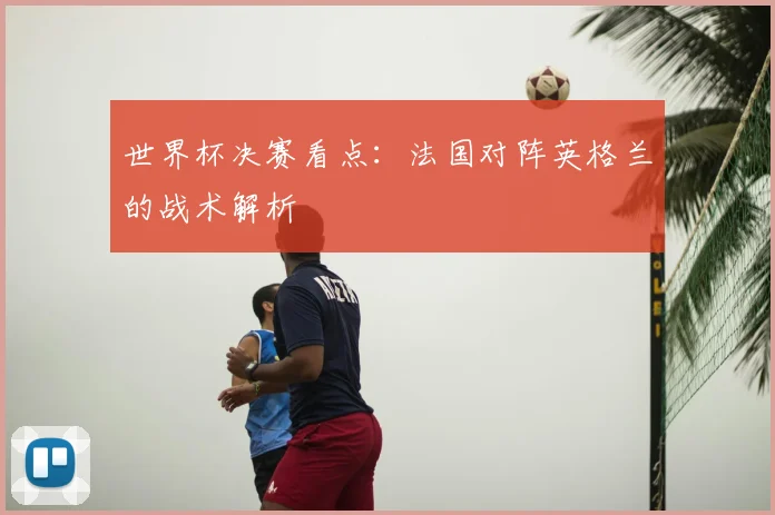 世界杯决赛看点：法国对阵英格兰的战术解析