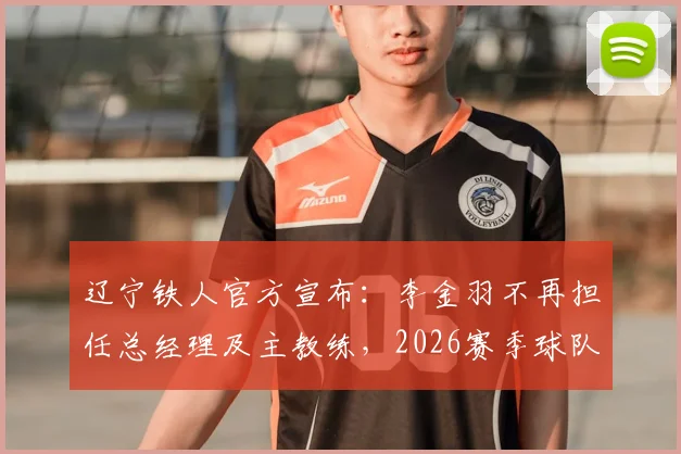 辽宁铁人官方宣布:李金羽不再担任总经理及主教练,2026赛季球队面临全新调整