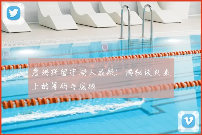 詹姆斯留守湖人成疑:揭秘谈判桌上的筹码与底线