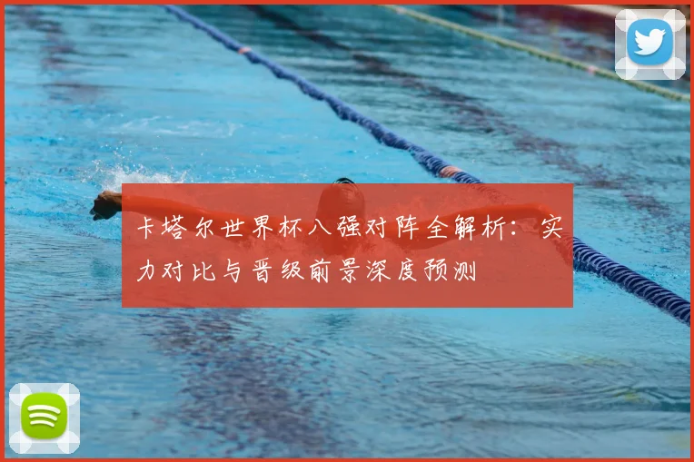 卡塔尔世界杯八强对阵全解析：实力对比与晋级前景深度预测