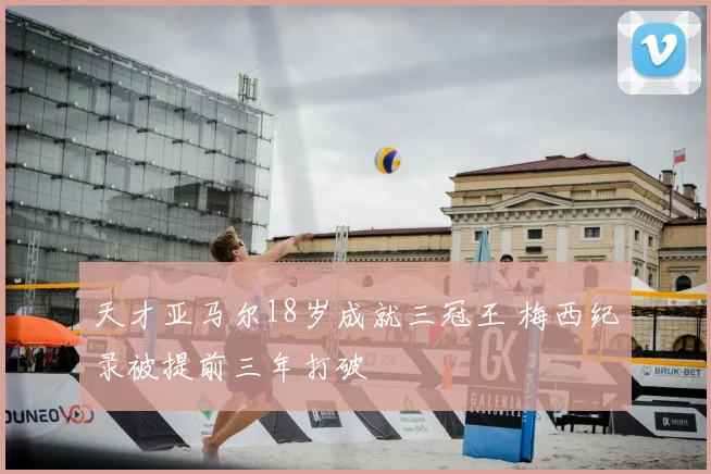 天才亚马尔18岁成就三冠王 梅西纪录被提前三年打破