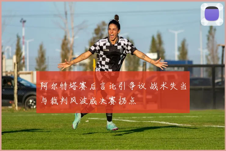 阿尔特塔赛后言论引争议 战术失当与裁判风波成决赛拐点