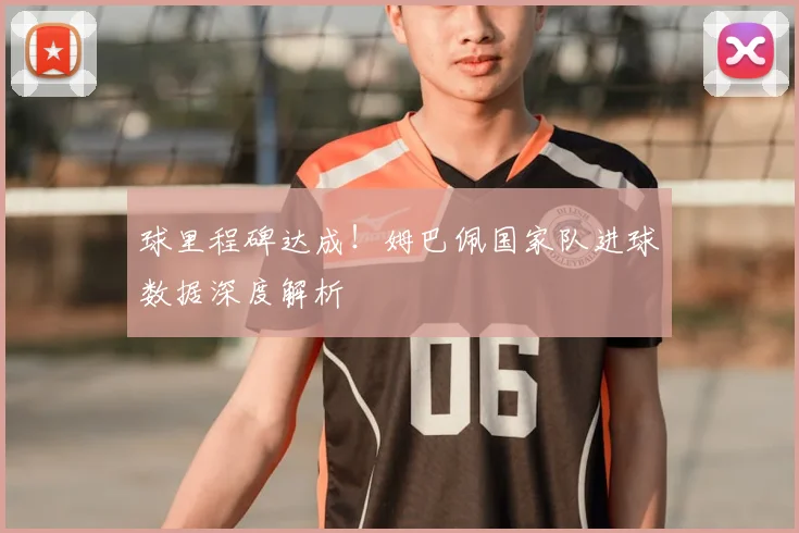 球里程碑达成！姆巴佩国家队进球数据深度解析